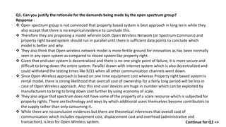Q1. Can you justify the rationale for the demands being made by the open spectrum group?
Response :
 Open spectrum group is not convinced that property based system is best approach in long term while they
also accept that there is no empirical evidence to conclude this.
 Therefore they are proposing a model wherein both Open Wireless Network (or Spectrum Commons) and
property right based system should run in parallel until there is sufficient data points to conclude which
model is better and why.
 They also think that Open wireless network model is more fertile ground for innovation as has been normally
seen in any open system as compared to closed system like property right.
 Given that end user system is decentralized and there is no one single point of failure, it is more secure and
difficult to bring down the entire system. Parallel drawn with internet system which is also decentralized and
could withstand the testing times like 9/11 when all other communication channels went down.
 Since Open Wireless approach is based on one time equipment cost whereas Property right based system is
rental model, there is strong likelihood that overcall cost of ownership for a fairly long period will be less in
case of Open Wireless approach. Also this end user devices are huge in number which can be exploited by
manufacturers to bring to bring down cost further by using economy of scale.
 They also argue that spectrum does not have some of the property of a scare resource which is subjected for
property rights. There are technology and ways by which additional users themselves become contributors to
the supply rather than only consuming it.
 While there are no conclusive evidences but there are theoretical inferences that overall cost of
communication which includes equipment cost, displacement cost and overhead (administrative and
transaction), is less for Open Wireless system. Continue for Q2 =>
 