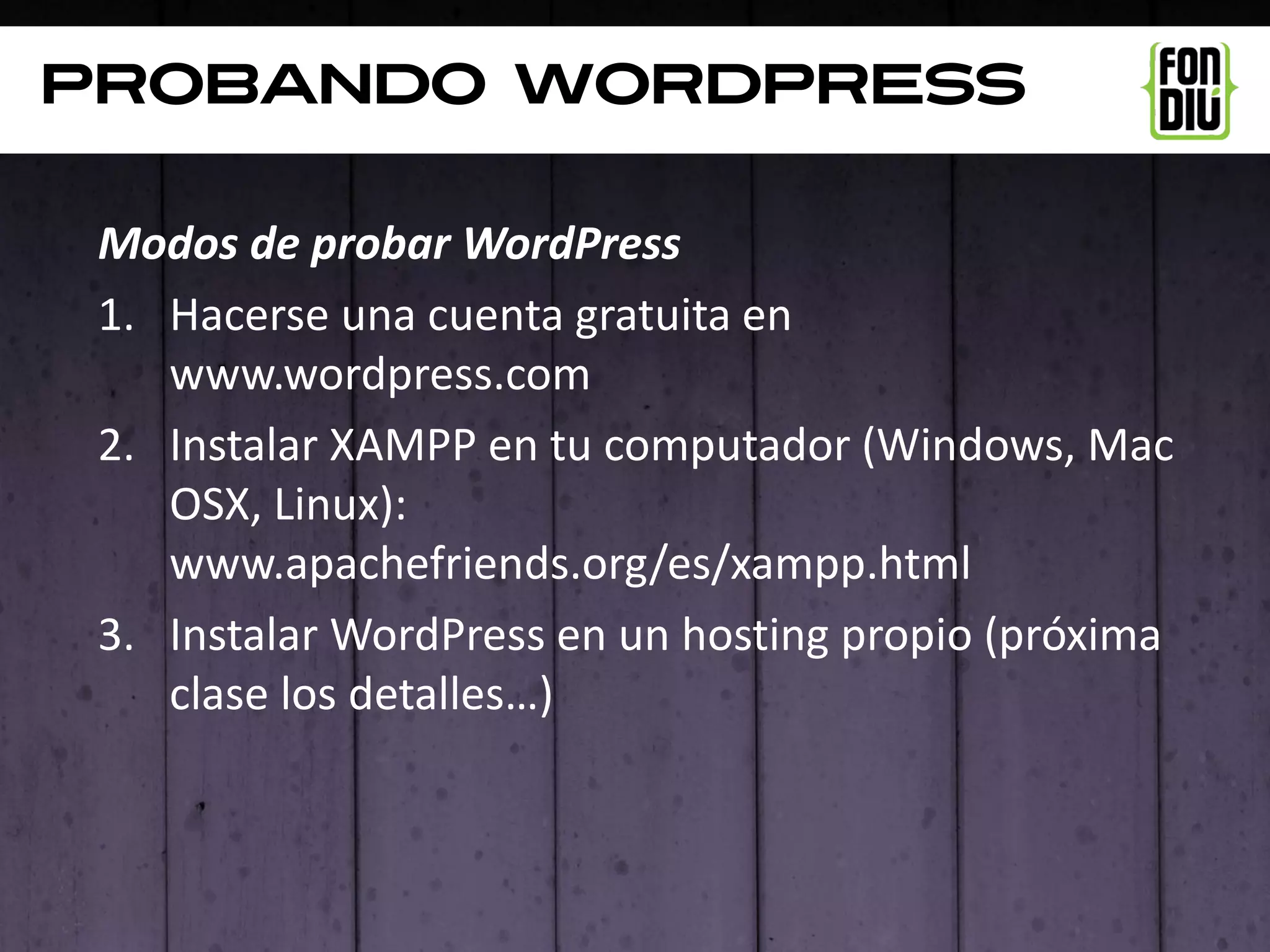 PROBANDO WordpresS

 Modos de probar WordPress
 1. Hacerse una cuenta gratuita en
    www.wordpress.com
 2. Instalar XAMPP en tu computador (Windows, Mac
    OSX, Linux):
    www.apachefriends.org/es/xampp.html
 3. Instalar WordPress en un hosting propio (próxima
    clase los detalles…)
 