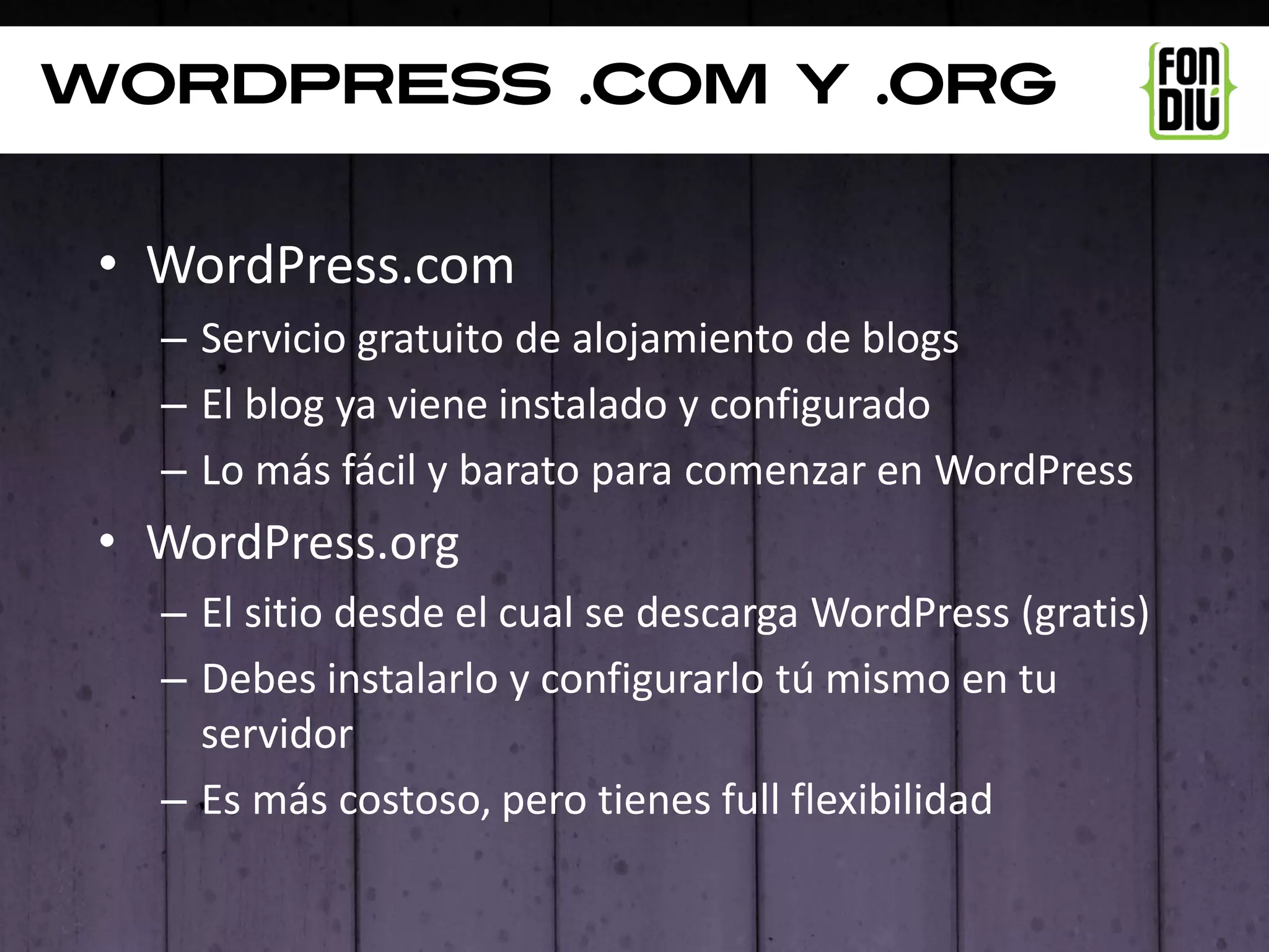 Wordpress .com y .org


 • WordPress.com
   – Servicio gratuito de alojamiento de blogs
   – El blog ya viene instalado y configurado
   – Lo más fácil y barato para comenzar en WordPress
 • WordPress.org
   – El sitio desde el cual se descarga WordPress (gratis)
   – Debes instalarlo y configurarlo tú mismo en tu
     servidor
   – Es más costoso, pero tienes full flexibilidad
 