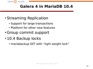 12
www.galeracluster.com
Galera 4 in MariaDB 10.4
●
Streaming Replication
●
Support for large transactions
●
Platform for other new features
●
Group commit support
●
10.4 Backup locks
●
mariabackup SST with “light weight lock”
 