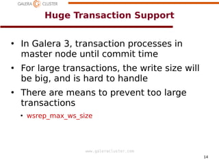 14
www.galeracluster.com
Huge Transaction Support
●
In Galera 3, transaction processes in
master node until commit time
●
For large transactions, the write size will
be big, and is hard to handle
●
There are means to prevent too large
transactions
●
wsrep_mai_ws_size
 