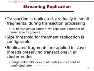 16
www.galeracluster.com
Streaming Replication
●
Transaction is replicated, gradually in small
fragments, during transaction processing
●
i.e. before actual commit, we replicate a number of
small size fragments
●
Size threshold for fragment replication is
confgurable
●
Replicated fragments are applied in slave
threads preserving transactions in all
cluster nodes
➔
Fragments hold locks in all nodes and cannot be
conficted later
 