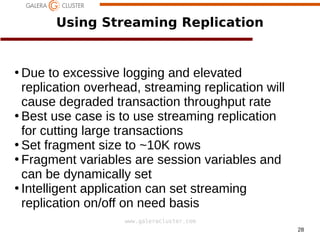 28
www.galeracluster.com
Using Streaming Replication
●
Due to excessive logging and elevated
replication overhead, streaming replication will
cause degraded transaction throughput rate
●
Best use case is to use streaming replication
for cutting large transactions
●
Set fragment size to ~10K rows
●
Fragment variables are session variables and
can be dynamically set
●
Intelligent application can set streaming
replication on/off on need basis
 