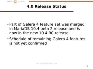42
www.galeracluster.com
4.0 Release Status
●
Part of Galera 4 feature set was merged
in MariaDB 10.4 beta 2 release and is
now in the new 10.4 RC release
●
Schedule of remaining Galera 4 features
is not yet confrmed
 