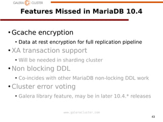 43
www.galeracluster.com
Features Missed in MariaDB 10.4
●
Gcache encryption
●
Data at rest encryption for full replication pipeline
●
XA transaction support
●
Will be needed in sharding cluster
●
Non blocking DDL
●
Co-incides with other MariaDB non-locking DDL work
●
Cluster error voting
●
Galera library feature, may be in later 10.4.* releases
 