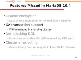 47
www.galeracluster.com
Features Missed in MariaDB 10.4
●
Gcache encryption
●
Data at rest encryption for full replication pipeline
●
XA transaction support
●
Will be needed in sharding cluster
●
Non blocking DDL
●
Co-incides with other MariaDB non-locking DDL work
●
Cluster error voting
●
Galera library feature, may be in later 10.4.* releases
 