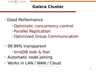7
www.galeracluster.com
Galera Cluster
➢
Good Performance
➢
Optimistic concurrency control
➢
Parallel Replication
➢
Optimized Group Communication
➢
99.99% transparent
➢
InnoDB look & feel
➢
Automatic node joining
➢
Works in LAN / WAN / Cloud
 