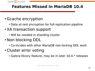 70
www.galeracluster.com
Features Missed in MariaDB 10.4
●
Gcache encryption
●
Data at rest encryption for full replication pipeline
●
XA transaction support
●
Will be needed in sharding cluster
●
Non blocking DDL
●
Co-incides with other MariaDB non-locking DDL work
●
Cluster error voting
●
Galera library feature, may be in later 10.4.* releases
 