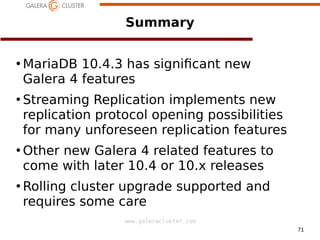 71
www.galeracluster.com
Summary
●
MariaDB 10.4.3 has signifcant new
Galera 4 features
●
Streaming Replication implements new
replication protocol opening possibilities
for many unforeseen replication features
●
Other new Galera 4 related features to
come with later 10.4 or 10.i releases
●
Rolling cluster upgrade supported and
requires some care
 