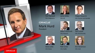 Copyright © 2014, Oracle and/or its affiliates. All rights reserved. |
Mark Hurd
President
Tim Theriault
CIO, Walgreens
Jamie Miller
CIO, GE
Filippo Passerini
CIO, Procter and Gamble
Steve Little
CIO, Xerox
Rob Carter
CIO, FedEx
Kim Stevenson
CIO, Intel
Albert Hitchcock
CIO, Pearson
Yael Cosset
CIO, Dunnhumby
 