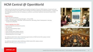 Copyright © 2014, Oracle and/or its affiliates. All rights reserved. | Oracle Confidential – Internal/Restricted/Highly Restricted 18
HCM Central @ OpenWorld
HCM Central @ OpenWorld will highlight the breadth and depth of Oracle’s HCM Solutions. Content will cover
Customer Best Practice Case Studies, Product Strategy and Product Roadmaps and demonstrations. Content will
also highlight key partners who are helping our customers successfully implement and extend Oracle’s HCM
solutions.
Target Audience:
• Users and HR Practitioners
• LOB IT Leads and Functional Ops Managers – HR and HRIS
• Director and Managers in HR LOBs: Human Resources, Recruiting, Talent, Development, Learning,
Compensation/Benefits
Program Highlights from 2014:
• Visionary Keynotes and General sessions
• 95+ Sessions
• HCM Focused Exhibition Space
• 30+ Exhibitors
• Scene and Be Heard Theater sessions
• Demos by Oracle and Oracle Partners
• Networking Events and Lounges
For additional information about networking opportunities at HCM Central 2015, please contact:
Margaret Jen @ margaret.jen@oracle.com .
For additional information about exhibiting at HCM Central 2015, please contact:
Barbara Lucas @ barbara.lucas@oracle.com.
 