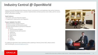 Copyright © 2014, Oracle and/or its affiliates. All rights reserved. | Oracle Confidential – Internal/Restricted/Highly Restricted 19
Industry Central @ OpenWorld
Industry Central @ OpenWorld will showcase Oracle’s commitment to and leadership in key vertical industries
highlighting Oracle’s strategic vision, customer implementation and best practices case studies, partner success
stories, and product roadmaps.
Target Audience:
• Functional and Line of Business Experts
• IT applications implementers and integrators
Program Highlights from 2014:
 General Sessions and130+ Sessions
 Industry Lounges and Networking spaces
 Product demonstrations and Partner Showcases
 8 Industries:
 Communications & Media
 Financial Services and Insurance
 Healthcare
 Life Sciences
 Public Sector
 Retail
 Utilities
 Education
For additional information about exhibiting and/or speaking at Industry Central 2015, please contact:
Jodi Greenberg @ jodi.greenberg@oracle.com.
 