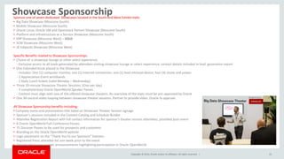 Copyright © 2014, Oracle and/or its affiliates. All rights reserved. |
Showcase Sponsorship
22
Sponsor one of seven dedicated Showcases located in the South and West Exhibit Halls:
• Big Data Showcase (Moscone South)
• Mobile Showcase (Moscone South)
• Oracle Linux, Oracle VM and Openstack Partner Showcase (Moscone South)
• Platform and Infrastructure as a Service Showcase (Moscone South)
• ERP Showcase (Moscone West) – SOLD
• SCM Showcase (Moscone West)
• JD Edwards Showcase (Moscone West)
Specific Benefits related to Showcase Sponsorships:
• Choice of a showcase lounge or other select experience.
- Exclusive access to all leads generated by attendees visiting showcase lounge or select experience; contact details included in lead generation report
• One Extended Kiosk placed in the Showcase
- Includes: One (1) computer monitor, one (1) internet connection, one (1) lead retrieval device, four (4) stools and power.
- 2 Appreciation Event wristbands
- 2 Daily Lunch tickets (valid Monday – Wednesday)
• Three 20-minute Showcase Theater Sessions. (One per day)
- 3 complimentary Oracle OpenWorld Speaker Passes
- Content must align with one of the offered showcase theaters. An overview of the topic must be pre-approved by Oracle
• One 30-second video looping between showcase theater sessions. Partner to provide video. Oracle to approve.
All Showcase Sponsorship benefits including:
• Company name and presentation title listed on Showcase Theater Session signage
• Sponsor’s sessions included in the Content Catalog and Schedule Builder
• Attendee Registration Report with full contact information for sponsor’s theater session attendees, provided post-event
• 8 Oracle OpenWorld Full-Conference Passes
• 75 Discover Passes to be used for prospects and customers
• Branding on the Oracle OpenWorld website
• Logo placement on the “Thank You to our Sponsors” banners
• Registered Press attendee list one week prior to the event
• Opportunity to issue news announcements highlighting participation in Oracle OpenWorld
 