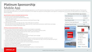 Copyright © 2014, Oracle and/or its affiliates. All rights reserved. |
Platinum Sponsorship
Mobile App
23
With Smartphone usage on the rise, this mobile marketing opportunity is a sure-fire way to increase exposure of your companies brand to the entire Oracle OpenWorld audience. This exclusive
sponsorship opportunity will put your brand on the forefront of the mobile user experience including splash screen exposure, rotating banner ad promotion and logo appearances throughout the
official mobile app.
Specific Benefits related to the Mobile App Sponsorship:
• All Platinum sponsorship benefits listed below
• Exclusive Sponsor of the Oracle OpenWorld Mobile App
- Logo on the splash screen
- Rotating banner on the navigation panel, that links to the Partner Feature Page
- Logo on Interactive Map
• Oracle will post up to three messages per day on the mobile app live newsfeed.
Your posts will be listed among real-time feed updates and can include session promotions, booth drivers and images.
(Exclusivity does not apply to Daily News Feed)
All Platinum Sponsorship benefits including:
• One 45-minute Conference Session placed in track of choice (subject to availability)
- Pre-Registration and Post-Event registration reports available in the Exhibitor Resource Center.
Report will include company name, primary job role, state, country and industry.
• One 20-minute Showcase Theater Session
- One complimentary Oracle OpenWorld Speaker Pass
- Company name and presentation title listed on Showcase Theater Session signage
- Inclusion in the Content Catalog and Schedule Builder
- Attendee Registration Report with full contact information for scanned session attendees, provided post-event
- Content must align with one of the offered showcase theaters. An overview of the topic must be pre-approved by Oracle"
• 8 Oracle OpenWorld Full-Conference Passes (Sponsor Allocation)
• 75 Discover Passes to be used for prospects and customers (Sponsor Allocation)
• Branding on the OpenWorld website
• Logo placement on the “Thank You to our Sponsors” banners
• Registered Press attendee list one week prior to the event
• Opportunity to issue news announcements highlighting participation in Oracle OpenWorld
2014 OpenWorld Mobile App Analytics
Total Activations 20,656
Total Page Views 1,550,007
App Adoption Rate 82%
Total # of Times App Opened 452,394
Average Views Per-User 145
 