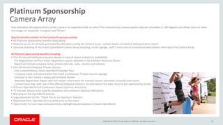 Copyright © 2014, Oracle and/or its affiliates. All rights reserved. |
Platinum Sponsorship
Camera Array
26
Give attendees the opportunity to strike a pose in an experience like no other! This revolutionary camera system captures attendees in 180 degrees and allows them to share
the images on Facebook, Instagram and Twitter!
Specific benefits related to the Camera Array Sponsorship:
• All Platinum Sponsorship benefits listed below
• Exclusive access to all leads generated by attendees visiting the Camera Array ; contact details included in lead generation report
• Exclusive branding of the Oracle OpenWorld Camera Array including: onsite signage, staff T-shirts and all promotional descriptions referring to the Camera Array.
All Platinum Sponsorship benefits including:
• One 45-minute Conference Session placed in track of choice (subject to availability)
- Pre-Registration and Post-Event registration reports available in the Exhibitor Resource Center.
Report will include company name, primary job role, state, country and industry.
• One 20-minute Showcase Theater Session
- One complimentary Oracle OpenWorld Speaker Pass
- Company name and presentation title listed on Showcase Theater Session signage
- Inclusion in the Content Catalog and Schedule Builder
- Attendee Registration Report with full contact information for scanned session attendees, provided post-event
- Content must align with one of the offered showcase theaters. An overview of the topic must be pre-approved by Oracle
• 8 Oracle OpenWorld Full-Conference Passes (Sponsor Allocation)
• 75 Discover Passes to be used for prospects and customers (Sponsor Allocation)
• Branding on the OpenWorld website
• Logo placement on the “Thank You to our Sponsors” banners
• Registered Press attendee list one week prior to the event
• Opportunity to issue news announcements highlighting participation in Oracle OpenWorld
 