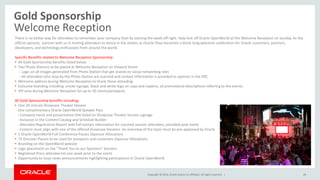 Copyright © 2014, Oracle and/or its affiliates. All rights reserved. |
Gold Sponsorship
Welcome Reception
28
There is no better way for attendees to remember your company than by starting the week off right. Help kick off Oracle OpenWorld at the Welcome Reception on Sunday. As the
official sponsor, partner with us in inviting attendees to dance in the streets as Oracle Plaza becomes a block-long welcome celebration for Oracle customers, partners,
developers, and technology enthusiasts from around the world.
Specific Benefits related to Welcome Reception Sponsorship:
• All Gold Sponsorship benefits listed below
• Two Photo Stations to be placed at Welcome Reception on Howard Street
- Logo on all images generated from Photo Station that get shared on social networking sites
- All attendees who stop by the Photo Station are scanned and contact information is provided to sponsor in the ERC
• Welcome address during Welcome Reception to thank those attending
• Exclusive branding including: onsite signage, black and white logo on cups and napkins, all promotional descriptions referring to the events
• VIP area during Welcome Reception for up to 20 clients/prospects
All Gold Sponsorship benefits including:
• One 20-minute Showcase Theater Session
- One complimentary Oracle OpenWorld Speaker Pass
- Company name and presentation title listed on Showcase Theater Session signage
- Inclusion in the Content Catalog and Schedule Builder
- Attendee Registration Report with full contact information for scanned session attendees, provided post-event
- Content must align with one of the offered showcase theaters. An overview of the topic must be pre-approved by Oracle
• 5 Oracle OpenWorld Full-Conference Passes (Sponsor Allocation)
• 75 Discover Passes to be used for prospects and customers (Sponsor Allocation)
• Branding on the OpenWorld website
• Logo placement on the “Thank You to our Sponsors” banners
• Registered Press attendee list one week prior to the event
• Opportunity to issue news announcements highlighting participation in Oracle OpenWorld
 