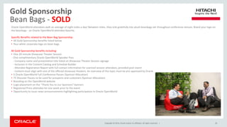 Copyright © 2014, Oracle and/or its affiliates. All rights reserved. |
Gold Sponsorship
Bean Bags - SOLD
29
Oracle OpenWorld attendees walk an average of eight miles a day! Between miles, they sink gratefully into plush beanbags set throughout conference venues. Brand your logo on
the beanbags - an Oracle OpenWorld attendee favorite.
Specific Benefits related to the Bean Bag Sponsorship:
• All Gold Sponsorship benefits listed below
• Your white corporate logo on bean bags
All Gold Sponsorship benefits including:
• One 20-minute Showcase Theater Session
- One complimentary Oracle OpenWorld Speaker Pass
- Company name and presentation title listed on Showcase Theater Session signage
- Inclusion in the Content Catalog and Schedule Builder
- Attendee Registration Report with full contact information for scanned session attendees, provided post-event
- Content must align with one of the offered showcase theaters. An overview of the topic must be pre-approved by Oracle
• 5 Oracle OpenWorld Full-Conference Passes (Sponsor Allocation)
• 75 Discover Passes to be used for prospects and customers (Sponsor Allocation)
• Branding on the OpenWorld website
• Logo placement on the “Thank You to our Sponsors” banners
• Registered Press attendee list one week prior to the event
• Opportunity to issue news announcements highlighting participation in Oracle OpenWorld
 