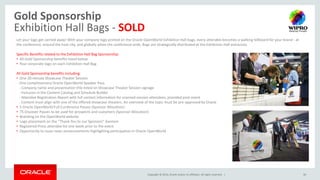 Copyright © 2014, Oracle and/or its affiliates. All rights reserved. |
Gold Sponsorship
Exhibition Hall Bags - SOLD
30
Let your logo get carried away! With your company logo printed on the Oracle OpenWorld Exhibition Hall bags, every attendee becomes a walking billboard for your brand - at
the conference, around the host city, and globally when the conference ends. Bags are strategically distributed at the Exhibition Hall entrances.
Specific Benefits related to the Exhibition Hall Bag Sponsorship:
• All Gold Sponsorship benefits listed below
• Your corporate logo on each Exhibition Hall Bag
All Gold Sponsorship benefits including:
• One 20-minute Showcase Theater Session
- One complimentary Oracle OpenWorld Speaker Pass
- Company name and presentation title listed on Showcase Theater Session signage
- Inclusion in the Content Catalog and Schedule Builder
- Attendee Registration Report with full contact information for scanned session attendees, provided post-event
- Content must align with one of the offered showcase theaters. An overview of the topic must be pre-approved by Oracle
• 5 Oracle OpenWorld Full-Conference Passes (Sponsor Allocation)
• 75 Discover Passes to be used for prospects and customers (Sponsor Allocation)
• Branding on the OpenWorld website
• Logo placement on the “Thank You to our Sponsors” banners
• Registered Press attendee list one week prior to the event
• Opportunity to issue news announcements highlighting participation in Oracle OpenWorld
 