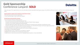 Copyright © 2014, Oracle and/or its affiliates. All rights reserved. |
Gold Sponsorship
Conference Lanyard- SOLD
31
Take advantage of this opportunity to see every attendee at Oracle OpenWorld sporting your logo on the official conference lanyard—you'll be close to attendees' hearts all
week.
Specific Benefits related to the Conference Lanyard Sponsorship:
• All Gold Sponsorship benefits listed below
• Your corporate logo on each conference lanyard
All Gold Sponsorship benefits including:
• One 20-minute Showcase Theater Session
- One complimentary Oracle OpenWorld Speaker Pass
- Company name and presentation title listed on Showcase Theater Session signage
- Inclusion in the Content Catalog and Schedule Builder
- Attendee Registration Report with full contact information for scanned session attendees, provided post-event
- Content must align with one of the offered showcase theaters. An overview of the topic must be pre-approved by Oracle
• 5 Oracle OpenWorld Full-Conference Passes (Sponsor Allocation)
• 75 Discover Passes to be used for prospects and customers (Sponsor Allocation)
• Branding on the OpenWorld website
• Logo placement on the “Thank You to our Sponsors” banners
• Registered Press attendee list one week prior to the event
• Opportunity to issue news announcements highlighting participation in Oracle OpenWorld
 