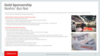 Copyright © 2014, Oracle and/or its affiliates. All rights reserved. |
Gold Sponsorship
Nothin’ But Net
32
Beat the buzzer and give attendees the chance to show of their skills at the Nothin’ But Net half-court basketball experience. Scheduled competitions include Free Throw
contests, Hot Shot competitions and Skills competitions.
Specific Benefits related to the Nothin’ But Net Sponsorship:
• All Gold Sponsorship benefits listed below
• Exclusive access to all leads generated by attendees visiting the Nothin’ But Net;
contact details included in lead generation report
• Exclusive branding of Oracle OpenWorld’s Nothin’ But Net including: onsite signage, all promotional
descriptions referring to Nothin’ But Net and headband giveaways
All Gold Sponsorship benefits including:
• One 20-minute Showcase Theater Session
- One complimentary Oracle OpenWorld Speaker Pass
- Company name and presentation title listed on Showcase Theater Session signage
- Inclusion in the Content Catalog and Schedule Builder
- Attendee Registration Report with full contact information for scanned session attendees, provided post-event
- Content must align with one of the offered showcase theaters. An overview of the topic must be pre-approved by Oracle
• 5 Oracle OpenWorld Full-Conference Passes (Sponsor Allocation)
• 75 Discover Passes to be used for prospects and customers (Sponsor Allocation)
• Branding on the OpenWorld website
• Logo placement on the “Thank You to our Sponsors” banners
• Registered Press attendee list one week prior to the event
• Opportunity to issue news announcements highlighting participation in Oracle OpenWorld
 