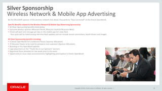 Copyright © 2014, Oracle and/or its affiliates. All rights reserved. |
Silver Sponsorship
Wireless Network & Mobile App Advertising
33
Be the EXCLUSIVE sponsor of the wireless network that allows thousands to “Stay Connected” at the Oracle OpenWorld.
Specific Benefits related to the Wireless Network & Mobile App Advertising Sponsorship:
• All Silver Sponsorship benefits listed below
• Exclusive wireless sponsor (Moscone North, Moscone South & Moscone West)
• Oracle will post one message per day on the mobile app live news feed.
- Your posts will be listed among real-time feed updates and can include session promotions, booth drivers and images
All Silver Sponsorship benefits including:
• 4 Oracle OpenWorld Full-Conference Passes (Sponsor Allocation)
• 75 Discover Passes to be used for prospects and customers (Sponsor Allocation)
• Branding on the OpenWorld website
• Logo placement on the “Thank You to our Sponsors” banners
• Registered Press attendee list one week prior to the event
• Opportunity to issue news announcements highlighting participation in Oracle OpenWorld
 