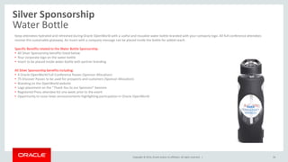 Copyright © 2014, Oracle and/or its affiliates. All rights reserved. |
Silver Sponsorship
Water Bottle
34
Keep attendees hydrated and refreshed during Oracle OpenWorld with a useful and reusable water bottle branded with your company logo. All full-conference attendees
receive this sustainable giveaway. An insert with a company message can be placed inside the bottle for added reach.
Specific Benefits related to the Water Bottle Sponsorship:
• All Silver Sponsorship benefits listed below
• Your corporate logo on the water bottle
• Insert to be placed inside water bottle with partner branding
All Silver Sponsorship benefits including:
• 4 Oracle OpenWorld Full-Conference Passes (Sponsor Allocation)
• 75 Discover Passes to be used for prospects and customers (Sponsor Allocation)
• Branding on the OpenWorld website
• Logo placement on the “Thank You to our Sponsors” banners
• Registered Press attendee list one week prior to the event
• Opportunity to issue news announcements highlighting participation in Oracle OpenWorld
 