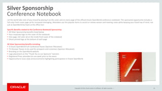 Copyright © 2014, Oracle and/or its affiliates. All rights reserved. |
Silver Sponsorship
Conference Notebook
35
Let the world take note of your brand by placing it on the cover and on every page of the official Oracle OpenWorld conference notebook. This sponsored opportunity includes a
full-color front-cover page ad for increased messaging. Attendees use this popular items to record or review session and meeting notes while keeping your brand top of mind, not
just at OpenWorld but back at the office too!
Specific Benefits related to the Conference Notebook Sponsorship:
• All Silver Sponsorship benefits listed below
• Your corporate logo on the cover of the notebook
• One page, full-color ad on the inside front cover of the notebook
• Ghost printed logo at the bottom of each page
All Silver Sponsorship benefits including:
• 4 Oracle OpenWorld Full-Conference Passes (Sponsor Allocation)
• 75 Discover Passes to be used for prospects and customers (Sponsor Allocation)
• Branding on the OpenWorld website
• Logo placement on the “Thank You to our Sponsors” banners
• Registered Press attendee list one week prior to the event
• Opportunity to issue news announcements highlighting participation in Oracle OpenWorld
 