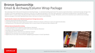 Copyright © 2014, Oracle and/or its affiliates. All rights reserved. |
Bronze Sponsorship
Email & Archway/Column Wrap Package
39
Take advantage of the E-Mail and Archway/Column Branding Package—an extended branding opportunity! This exclusive opportunity allows a customized message and logo to be
included in the Oracle OpenWorld pre-conference e-mail sent to all registered attendees as the event date approaches. A prominent archway banner in the Moscone South
Exhibition Hall or a column wrap in the Moscone West Exhibition Hall prominently displays your message. Afterwards, continue the momentum post-conference by including a
follow-up message in the Oracle OpenWorld post-show e-mail sent to all opt-in event attendees.
Specific Benefits related to the E-Mail & Archway/Column Package Sponsorship:
• All Bronze Sponsorship benefits listed below
• Customized message and company logo to be included on official pre and post-conference e-mail to all registered attendees
• Archway banner in the Moscone South Exhibition Hall or column wrap in the Moscone West Exhibition Hall
All Bronze Sponsorship benefits including:
• 3 Oracle OpenWorld Full-Conference Passes (Sponsor Allocation)
• 75 Discover Passes to be used for prospects and customers (Sponsor Allocation)
• Branding on the OpenWorld website
• Logo placement on the “Thank You to our Sponsors” banners
• Registered Press attendee list one week prior to the event
• Opportunity to issue news announcements highlighting participation in Oracle OpenWorld
 
