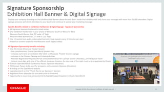 Copyright © 2014, Oracle and/or its affiliates. All rights reserved. |
Signature Sponsorship
Exhibition Hall Banner & Digital Signage
41
Display your company branding on the Exhibition Hall Banner above the exit doors inside the Exhibition Hall and share your message with more than 50,000 attendees. Digital
signage presence will direct attendees to your booth and continue to spread your marketing message.
Specific Benefits related to Exhibition Hall Banner & Digital Signage - Signature Sponsorship:
• All Signature Sponsorship benefits listed below
• One Exhibition Hall Banner in your choice of Moscone South or Moscone West
Moscone South Banner Size: 59’ wide x 9’ high
Moscone West Banner Size: 22’ wide x 13.5’ high
• One 15-second non-audio, video advertisement; loop repeats every 10 minutes per day.)
(Played on screens located in the Moscone South Upper Lobby)
All Signature Sponsorship benefits including:
• One 20-minute Showcase Theater Session
- One complimentary Oracle OpenWorld Speaker Pass
- Company name and presentation title listed on Showcase Theater Session signage
- Inclusion in the Content Catalog and Schedule Builder
- Attendee Registration Report with full contact information for scanned session attendees, provided post-event
- Content must align with one of the offered showcase theaters. An overview of the topic must be pre-approved by Oracle
• 2 Oracle OpenWorld Full-Conference Passes (Sponsor Allocation)
• 75 Discover Passes to be used for prospects and customers (Sponsor Allocation)
• Branding on the OpenWorld website
• Logo placement on the “Thank You to our Sponsors” banners
• Registered Press attendee list one week prior to the event
• Opportunity to issue news announcements highlighting participation in Oracle OpenWorld
 