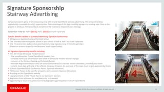 Copyright © 2014, Oracle and/or its affiliates. All rights reserved. |
Signature Sponsorship
Stairway Advertising
42
Let your prospects get a all encompassing view with Oracle OpenWorld stairway advertising. This unique branding
opportunity is available to only 3 opportunities. Take advantage of this high-visibility signage in a bustling area. Give us the
graphic to produce, then stand back and admire the impressive impact of your message.
Located en route to: Hall B (SOLD), Hall C (SOLD) or South Esplanade
Specific Benefits related to Stairway Advertising- Signature Sponsorship:
• All Signature Sponsorship benefits listed below
• One Stairway Advertising to be placed in your choice of Hall B, Hall C or South Esplanade
• One 15-second non-audio, video advertisement; loop repeats every 10 minutes per day.)
(Played on screens located in the Moscone South Upper Lobby)
All Signature Sponsorship benefits including:
• One 20-minute Showcase Theater Session
- One complimentary Oracle OpenWorld Speaker Pass
- Company name and presentation title listed on Showcase Theater Session signage
- Inclusion in the Content Catalog and Schedule Builder
- Attendee Registration Report with full contact information for scanned session attendees, provided post-event
- Content must align with one of the offered showcase theaters. An overview of the topic must be pre-approved by Oracle
• 2 Oracle OpenWorld Full-Conference Passes (Sponsor Allocation)
• 75 Discover Passes to be used for prospects and customers (Sponsor Allocation)
• Branding on the OpenWorld website
• Logo placement on the “Thank You to our Sponsors” banners
• Registered Press attendee list one week prior to the event
• Opportunity to issue news announcements highlighting participation in Oracle OpenWorld
 