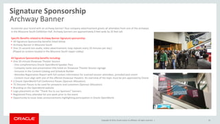 Copyright © 2014, Oracle and/or its affiliates. All rights reserved. |
Signature Sponsorship
Archway Banner
43
Accelerate your brand with an archway banner! Your company advertisement greets all attendees from one of the archways
in the Moscone South Exhibition Hall. Archway banners are approximately 9 feet wide by 20 feet tall.
Specific Benefits related to Archway Banner Signature sponsorship:
• All Signature Sponsorship benefits listed below
• Archway Banner in Moscone South
• One 15-second non-audio, video advertisement; loop repeats every 10 minutes per day.)
(Played on screens located in the Moscone South Upper Lobby)
All Signature Sponsorship benefits including:
• One 20-minute Showcase Theater Session
- One complimentary Oracle OpenWorld Speaker Pass
- Company name and presentation title listed on Showcase Theater Session signage
- Inclusion in the Content Catalog and Schedule Builder
- Attendee Registration Report with full contact information for scanned session attendees, provided post-event
- Content must align with one of the offered showcase theaters. An overview of the topic must be pre-approved by Oracle
• 2 Oracle OpenWorld Full-Conference Passes (Sponsor Allocation)
• 75 Discover Passes to be used for prospects and customers (Sponsor Allocation)
• Branding on the OpenWorld website
• Logo placement on the “Thank You to our Sponsors” banners
• Registered Press attendee list one week prior to the event
• Opportunity to issue news announcements highlighting participation in Oracle OpenWorld
 