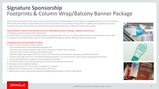 Copyright © 2014, Oracle and/or its affiliates. All rights reserved. |
Signature Sponsorship
Footprints & Column Wrap/Balcony Banner Package
44
Make a towering statement with your company advertisement or logo enlarged to 20 feet high and wrapped around a column or placed on
the balcony of the Moscone South lobby. You provide the artwork, and we produce the graphics! In addition, this opportunity includes
footprints that pave the way from the exhibit hall entrance in Moscone West or Moscone South to your booth.
Specific Benefits related to the Footprints & Column Wrap/Balcony Banner Package – Signature sponsorship:
• All Signature Sponsorship benefits listed below
• Column Wrap in your choice of available location in Moscone West OR a 12’ x 9’ Balcony Banner placed in the Moscone South Lobby
• Footprints to be placed at the entrance of the exhibit hall in Moscone West or Moscone South to your booth
All Signature Sponsorship benefits including:
• One 20-minute Showcase Theater Session
- One complimentary Oracle OpenWorld Speaker Pass
- Company name and presentation title listed on Showcase Theater Session signage
- Inclusion in the Content Catalog and Schedule Builder
- Attendee Registration Report with full contact information for scanned session attendees, provided post-event
- Content must align with one of the offered showcase theaters. An overview of the topic must be pre-approved by Oracle
• 2 Oracle OpenWorld Full-Conference Passes (Sponsor Allocation)
• 75 Discover Passes to be used for prospects and customers (Sponsor Allocation)
• Branding on the OpenWorld website
• Logo placement on the “Thank You to our Sponsors” banners
• Registered Press attendee list one week prior to the event
• Opportunity to issue news announcements highlighting participation in Oracle OpenWorld
 