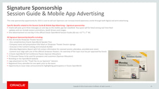 Copyright © 2014, Oracle and/or its affiliates. All rights reserved. |
Signature Sponsorship
Session Guide & Mobile App Advertising
45
This new sponsorship opportunity for 2015 is sure to sell out! Sponsors can increase brand awareness onsite through both digital and print advertising.
Specific Benefits related to the Session Guide & Mobile App Advertising – Signature sponsorship:
• Oracle will post up to three messages on one day on the mobile app live newsfeed. Your posts will be listed among real-time feed
updates and can include session promotions, booth drivers and images.
• One Advertisement on one day in the official Oracle OpenWorld Session Guide (Ad size: 4.5”T x 7” W)
All Signature Sponsorship benefits including:
• One 20-minute Showcase Theater Session
- One complimentary Oracle OpenWorld Speaker Pass
- Company name and presentation title listed on Showcase Theater Session signage
- Inclusion in the Content Catalog and Schedule Builder
- Attendee Registration Report with full contact information for scanned session attendees, provided post-event
- Content must align with one of the offered showcase theaters. An overview of the topic must be pre-approved by Oracle
• 2 Oracle OpenWorld Full-Conference Passes (Sponsor Allocation)
• 75 Discover Passes to be used for prospects and customers (Sponsor Allocation)
• Branding on the OpenWorld website
• Logo placement on the “Thank You to our Sponsors” banners
• Registered Press attendee list one week prior to the event
• Opportunity to issue news announcements highlighting participation in Oracle OpenWorld
 