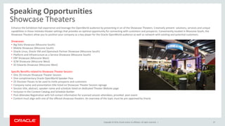 Copyright © 2014, Oracle and/or its affiliates. All rights reserved. |
Speaking Opportunities
Showcase Theaters
47
Enhance the Exhibition Hall experience and leverage the OpenWorld audience by presenting in on of the Showcase Theaters. Creatively present solutions, services and unique
capabilities in these intimate theater settings that provides an optimal opportunity for connecting with customers and prospects. Conveniently located in Moscone South, the
Showcase Theaters allow you to position your company as a key player for the Oracle OpenWorld audience as well as network with existing and potential customers.
Showcases:
• Big Data Showcase (Moscone South)
• Mobile Showcase (Moscone South)
• Oracle Linux, Oracle VM and Openstack Partner Showcase (Moscone South)
• Platform and Infrastructure as a Service Showcase (Moscone South)
• ERP Showcase (Moscone West)
• SCM Showcase (Moscone West)
• JD Edwards Showcase (Moscone West)
Specific Benefits related to Showcase Theater Session:
• One 20-minute Showcase Theater Session
• One complimentary Oracle OpenWorld Speaker Pass
• 25 Discover Passes to be used to invite prospects and customers
• Company name and presentation title listed on Showcase Theater Session signage
• Session title, abstract, speaker name and schedule listed on dedicated Theater Website page
• Inclusion in the Content Catalog and Schedule Builder
• Post-Attendee Registration with full contact information for scanned session attendees, provided post-event
• Content must align with one of the offered showcase theaters. An overview of the topic must be pre-approved by Oracle
 