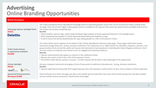 Copyright © 2014, Oracle and/or its affiliates. All rights reserved. |
Advertising
Online Branding Opportunities
48
Benefit Descriptions
Homepage Sponsor Spotlight Panel
(SOLD)
The newly redesigned Oracle OpenWorld homepage features captivating graphic panels that can be accessed by simply scrolling down
the page. Only one of these highly visible graphic panels is available to the sponsor who wants the opportunity to spotlight their brand in
this unique and visually compelling way.
Benefits
• Panel headline, sponsor logo, and/or large branding image (subject to Oracle approval) featured in the Spotlight panel
• Brief supporting copy (subject to Oracle approval) placed below the headline or logo
• A call-to-action link will be placed below the copy, taking people to a URL of the partner’s choice
Online Footer Banner
(1 opportunity available)
$10,000
The online footer banner appears at the bottom of ALL Oracle OpenWorld conference web pages. These pages collectively receive
thousands of page views pre-, during, and post-conference. The conference site is “Web Central” for attendees, prospects, partners, user
group members from around the world, and anyone else interested in learning about or attending this Oracle flagship conference. Don’t
miss this chance to showcase your brand to such an engaged and interested audience.
Benefits
• Sponsor advertisement will appear as a banner in the conference footer
• Banner will contain a link to the a URL of the sponsor’s choice
• The Online Footer Banner sponsor is unique—no other sponsor will be able to take advantage of this opportunity
Partner Spotlight
(SOLD)
Get your company’s brand and messaging in front of thousands of conference attendees pre-, during, and post-conference .
Benefits
• Sponsor logo featured along with brief supporting copy and a link leading to a web location of your choice (subject to Oracle approval)
Sponsored Announcements
Starting at $5,000
Oracle will post up to three messages per day on the mobile app live news feed. Your posts will be listed among real-time feed updates
and can include session promotions, booth drivers and images.
 