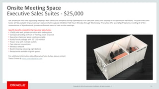 Copyright © 2014, Oracle and/or its affiliates. All rights reserved. |
Onsite Meeting Space
Executive Sales Suites - $25,000
51
Get productive face time by hosting meetings with clients and prospects during OpenWorld in an Executive Sales Suite located on the Exhibition Hall floors. The Executive Sales
Suites will be available to your company exclusively throughout Exhibition Hall hours Monday through Wednesday. The suites offer a variety of features providing all of the
conveniences of a professional, private conference room to host on-site meetings.
Specific benefits related to the Executive Sales Suites:
• 10x20 solid-wall, private structure with locking door
• Company branding on front of meeting room structure
• Executive chairs and wood conference table
• Audio/visual package with 32” LED monitor
• Power strip with multiple outlets
• Two internet connections
• Wireless network
• Booth Cleaning (cleaning night before)
• Receptionist available to greet guests
For additional information about Executive Sales Suites, please contact:
Travis O’Hara @ travis.ohara@oracle.com .
 