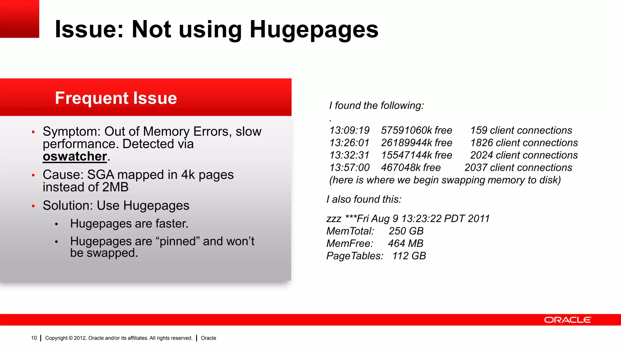 Issue: Not using Hugepages

         Frequent Issue                                                              I found the following:
                                                                                     .
• Symptom: Out of Memory Errors, slow                                                13:09:19 57591060k free      159 client connections
  performance. Detected via                                                          13:26:01 26189944k free      1826 client connections
  oswatcher.                                                                         13:32:31 15547144k free      2024 client connections
                                                                                     13:57:00 467048k free       2037 client connections
• Cause: SGA mapped in 4k pages                                                      (here is where we begin swapping memory to disk)
  instead of 2MB
                                                                                     I also found this:
• Solution: Use Hugepages
                                                                                     zzz ***Fri Aug 9 13:23:22 PDT 2011
         • Hugepages are faster.
                                                                                     MemTotal: 250 GB
         • Hugepages are “pinned” and won‟t                                          MemFree: 464 MB
           be swapped.                                                               PageTables: 112 GB




10   Copyright © 2012, Oracle and/or its affiliates. All rights reserved.   Oracle
 