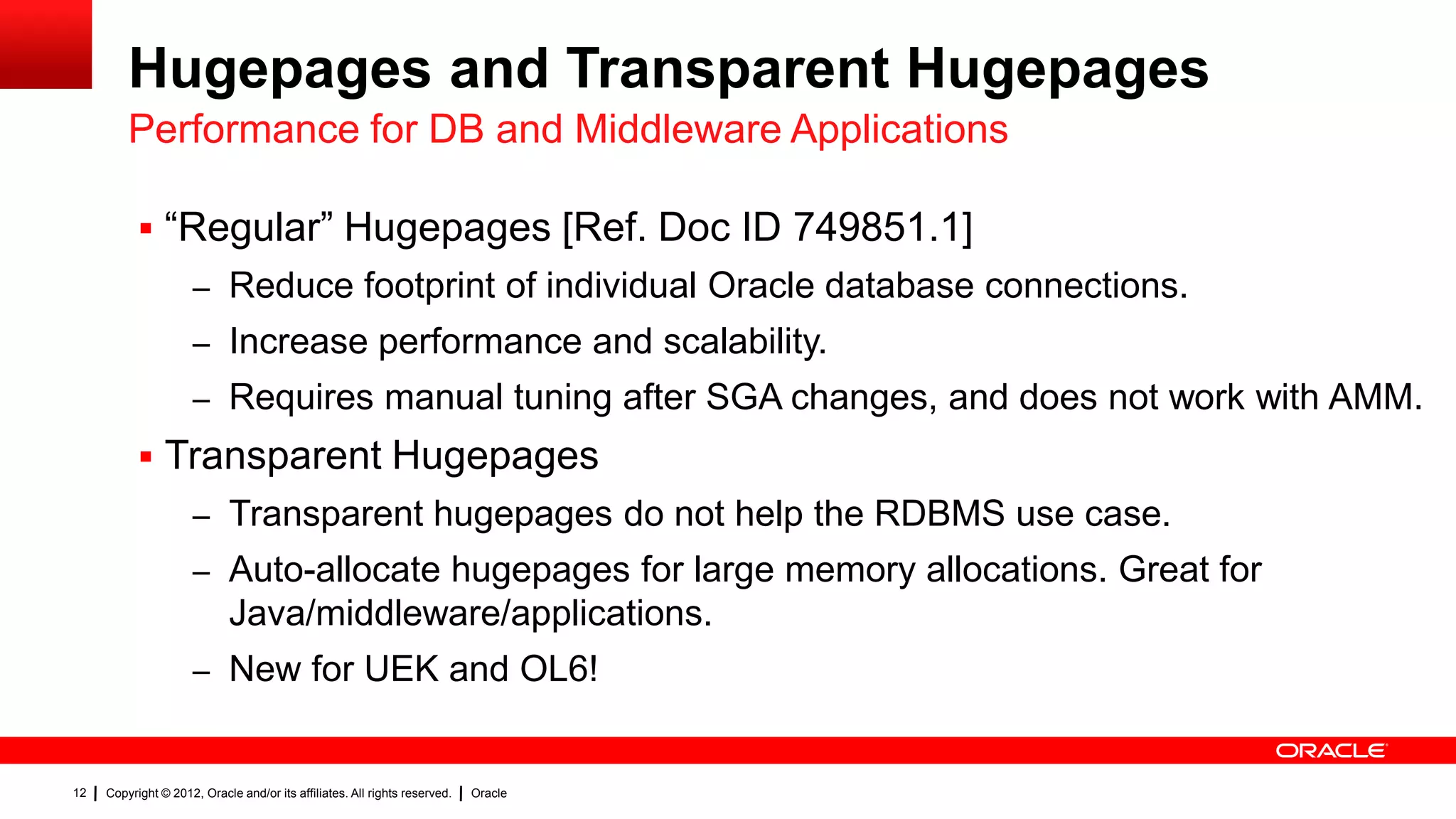 Hugepages and Transparent Hugepages
         Performance for DB and Middleware Applications

            “Regular” Hugepages [Ref. Doc ID 749851.1]
                     – Reduce footprint of individual Oracle database connections.
                     – Increase performance and scalability.
                     – Requires manual tuning after SGA changes, and does not work with AMM.
            Transparent Hugepages
                     – Transparent hugepages do not help the RDBMS use case.
                     – Auto-allocate hugepages for large memory allocations. Great for
                             Java/middleware/applications.
                     – New for UEK and OL6!


12   Copyright © 2012, Oracle and/or its affiliates. All rights reserved.   Oracle
 