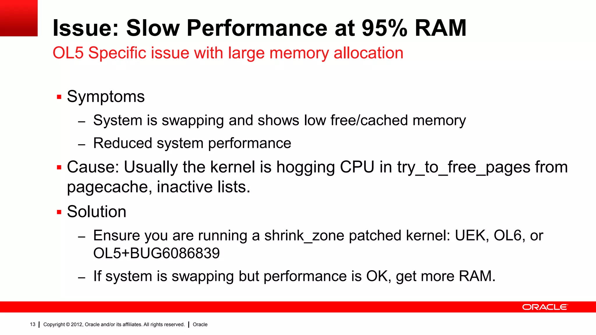 Issue: Slow Performance at 95% RAM
         OL5 Specific issue with large memory allocation

           Symptoms
                     – System is swapping and shows low free/cached memory
                     – Reduced system performance
           Cause: Usually the kernel is hogging CPU in try_to_free_pages from
            pagecache, inactive lists.
           Solution
                     – Ensure you are running a shrink_zone patched kernel: UEK, OL6, or
                            OL5+BUG6086839
                     – If system is swapping but performance is OK, get more RAM.


13   Copyright © 2012, Oracle and/or its affiliates. All rights reserved.   Oracle
 