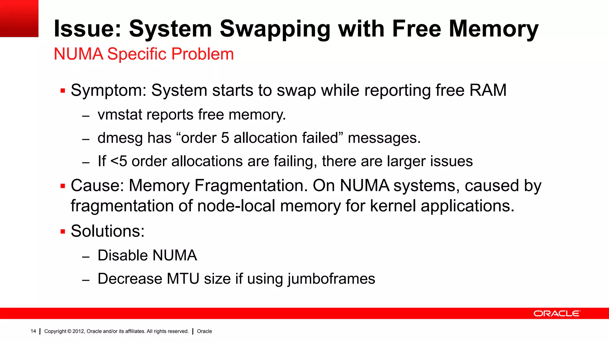 Issue: System Swapping with Free Memory
         NUMA Specific Problem

             Symptom: System starts to swap while reporting free RAM
                      – vmstat reports free memory.
                      – dmesg has “order 5 allocation failed” messages.
                      – If <5 order allocations are failing, there are larger issues
             Cause: Memory Fragmentation. On NUMA systems, caused by
              fragmentation of node-local memory for kernel applications.
             Solutions:
                      – Disable NUMA
                      – Decrease MTU size if using jumboframes


14   Copyright © 2012, Oracle and/or its affiliates. All rights reserved.   Oracle
 
