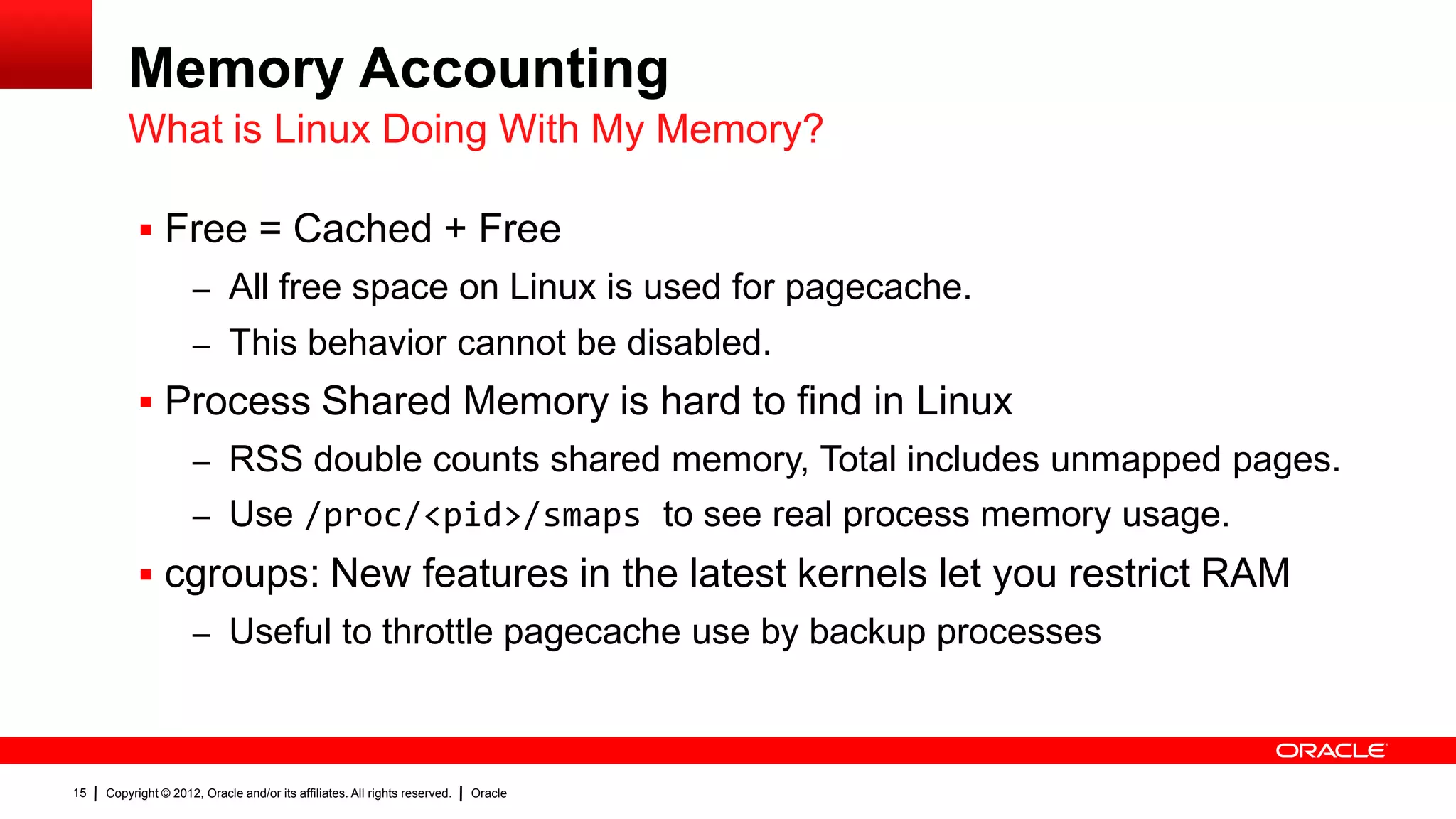 Memory Accounting
         What is Linux Doing With My Memory?

            Free = Cached + Free
                     – All free space on Linux is used for pagecache.
                     – This behavior cannot be disabled.
            Process Shared Memory is hard to find in Linux
                     – RSS double counts shared memory, Total includes unmapped pages.
                     – Use /proc/<pid>/smaps to see real process memory usage.
            cgroups: New features in the latest kernels let you restrict RAM
                     – Useful to throttle pagecache use by backup processes



15   Copyright © 2012, Oracle and/or its affiliates. All rights reserved.   Oracle
 