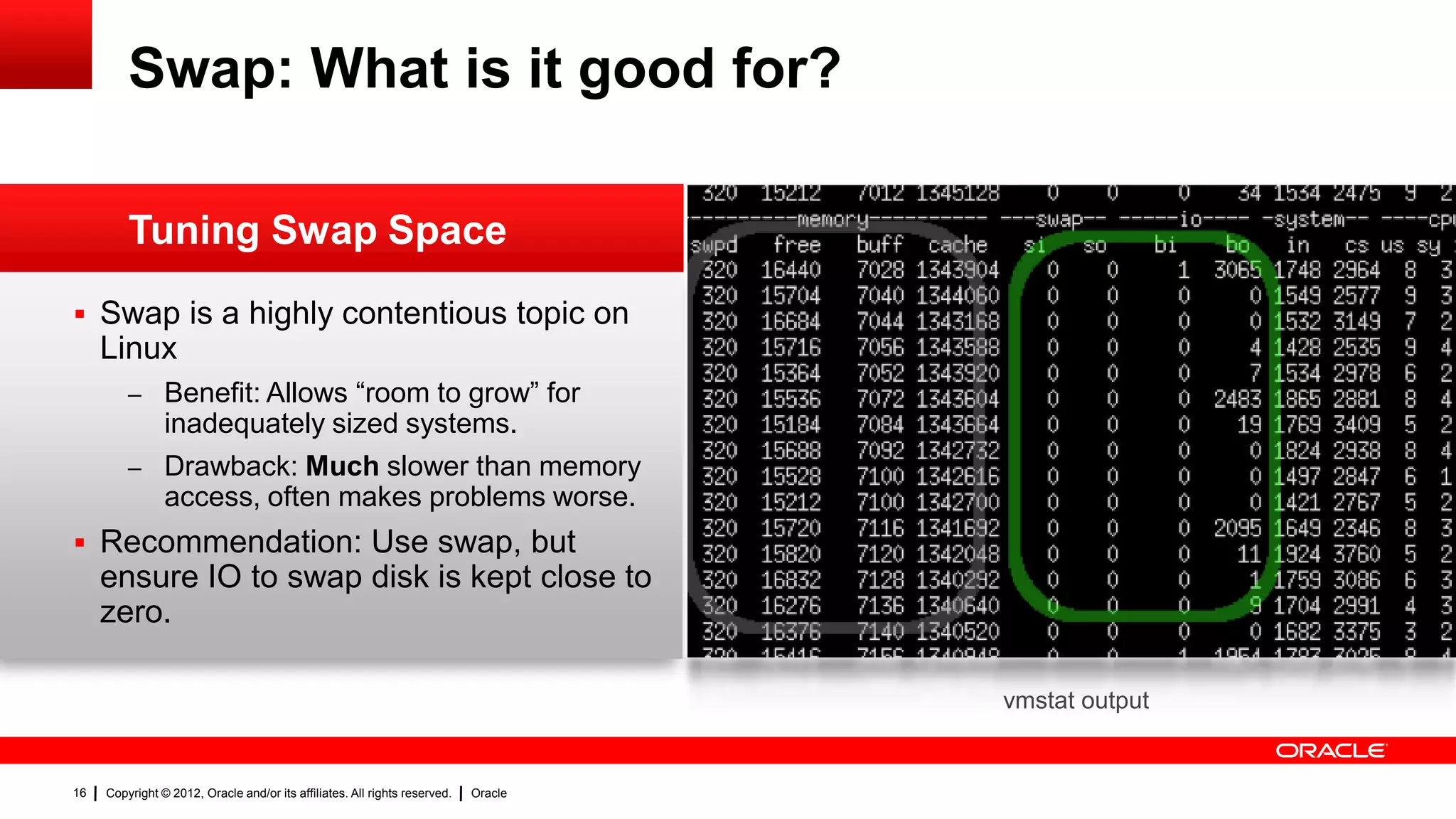 Swap: What is it good for?

         Tuning Swap Space
 Swap is a highly contentious topic on
     Linux
         – Benefit: Allows “room to grow” for
                inadequately sized systems.
         – Drawback: Much slower than memory
                access, often makes problems worse.
 Recommendation: Use swap, but
     ensure IO to swap disk is kept close to
     zero.

                                                                                     vmstat output


16   Copyright © 2012, Oracle and/or its affiliates. All rights reserved.   Oracle
 