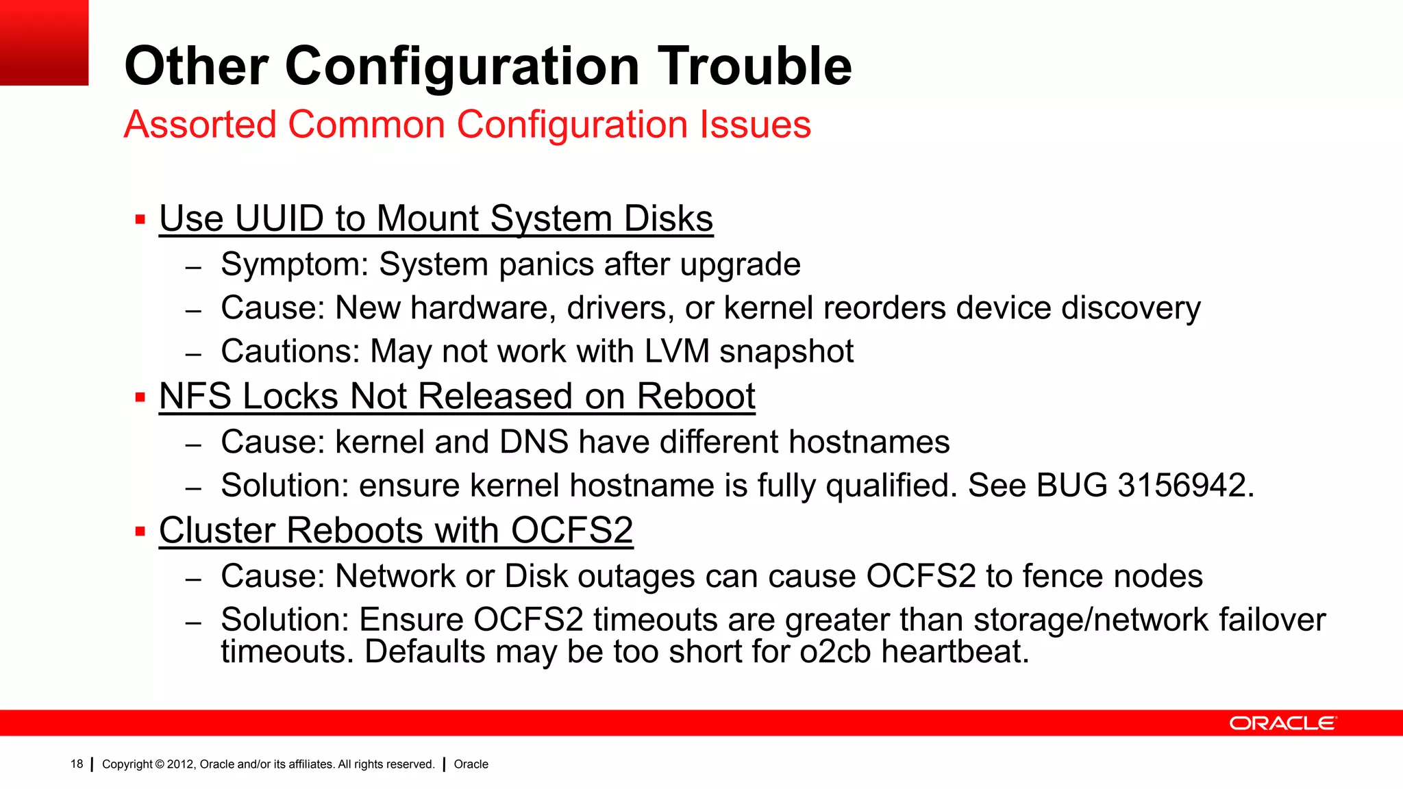 Other Configuration Trouble
         Assorted Common Configuration Issues

            Use UUID to Mount System Disks
                     – Symptom: System panics after upgrade
                     – Cause: New hardware, drivers, or kernel reorders device discovery
                     – Cautions: May not work with LVM snapshot
            NFS Locks Not Released on Reboot
                     – Cause: kernel and DNS have different hostnames
                     – Solution: ensure kernel hostname is fully qualified. See BUG 3156942.
            Cluster Reboots with OCFS2
                     – Cause: Network or Disk outages can cause OCFS2 to fence nodes
                     – Solution: Ensure OCFS2 timeouts are greater than storage/network failover
                             timeouts. Defaults may be too short for o2cb heartbeat.


18   Copyright © 2012, Oracle and/or its affiliates. All rights reserved.   Oracle
 