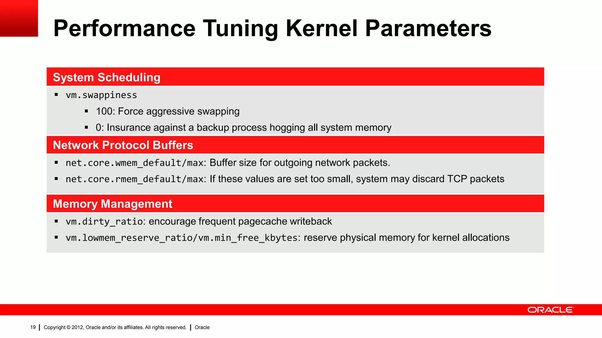 Performance Tuning Kernel Parameters
         System Scheduling
          vm.swappiness
                         100: Force aggressive swapping
                         0: Insurance against a backup process hogging all system memory
         Network Protocol Buffers
          net.core.wmem_default/max: Buffer size for outgoing network packets.
          net.core.rmem_default/max: If these values are set too small, system may discard TCP packets

         Memory Management
          vm.dirty_ratio: encourage frequent pagecache writeback
          vm.lowmem_reserve_ratio/vm.min_free_kbytes: reserve physical memory for kernel allocations




19   Copyright © 2012, Oracle and/or its affiliates. All rights reserved.   Oracle
 