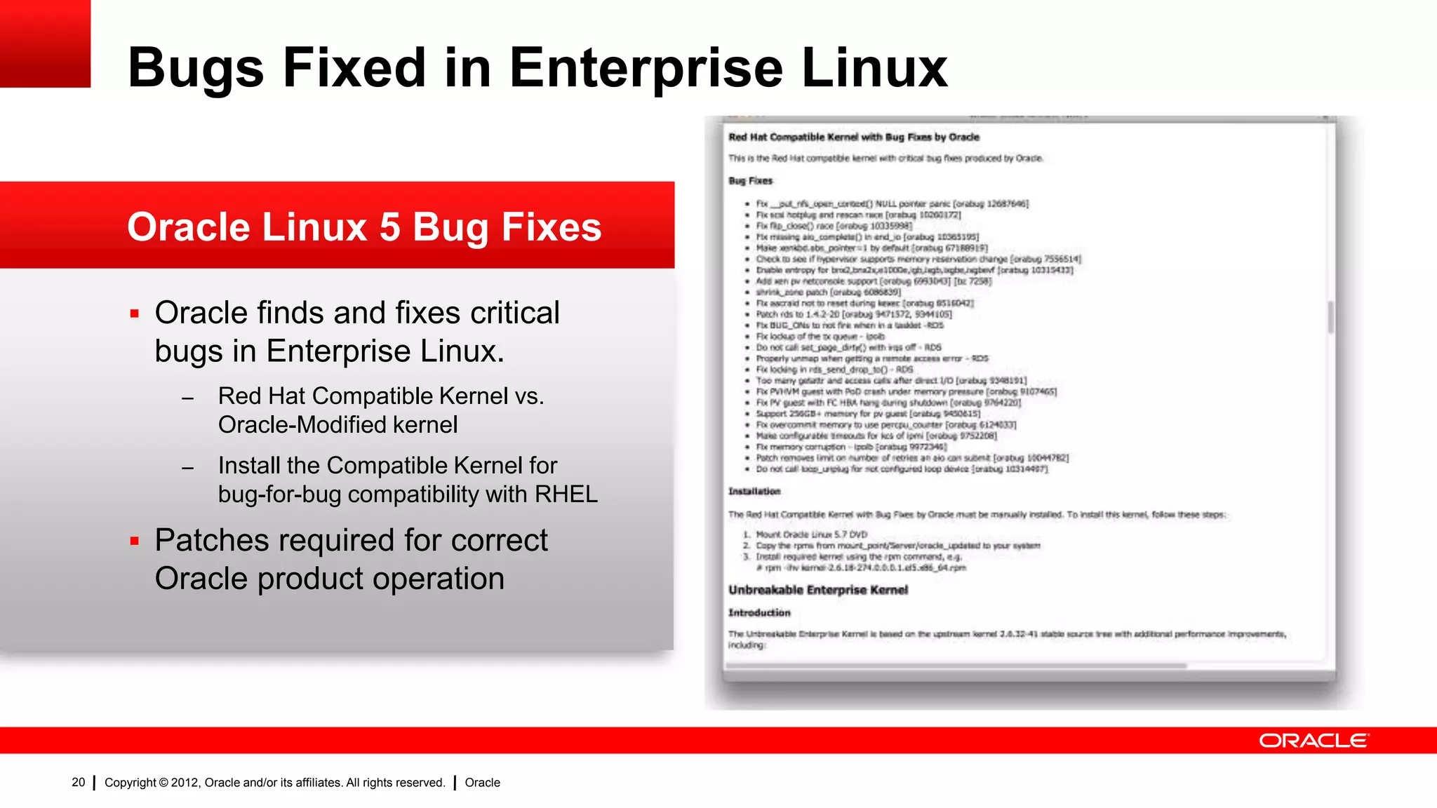 Bugs Fixed in Enterprise Linux

         Oracle Linux 5 Bug Fixes

          Oracle finds and fixes critical
              bugs in Enterprise Linux.
                    –      Red Hat Compatible Kernel vs.
                           Oracle-Modified kernel
                    –      Install the Compatible Kernel for
                           bug-for-bug compatibility with RHEL

          Patches required for correct
              Oracle product operation




20   Copyright © 2012, Oracle and/or its affiliates. All rights reserved.   Oracle
 