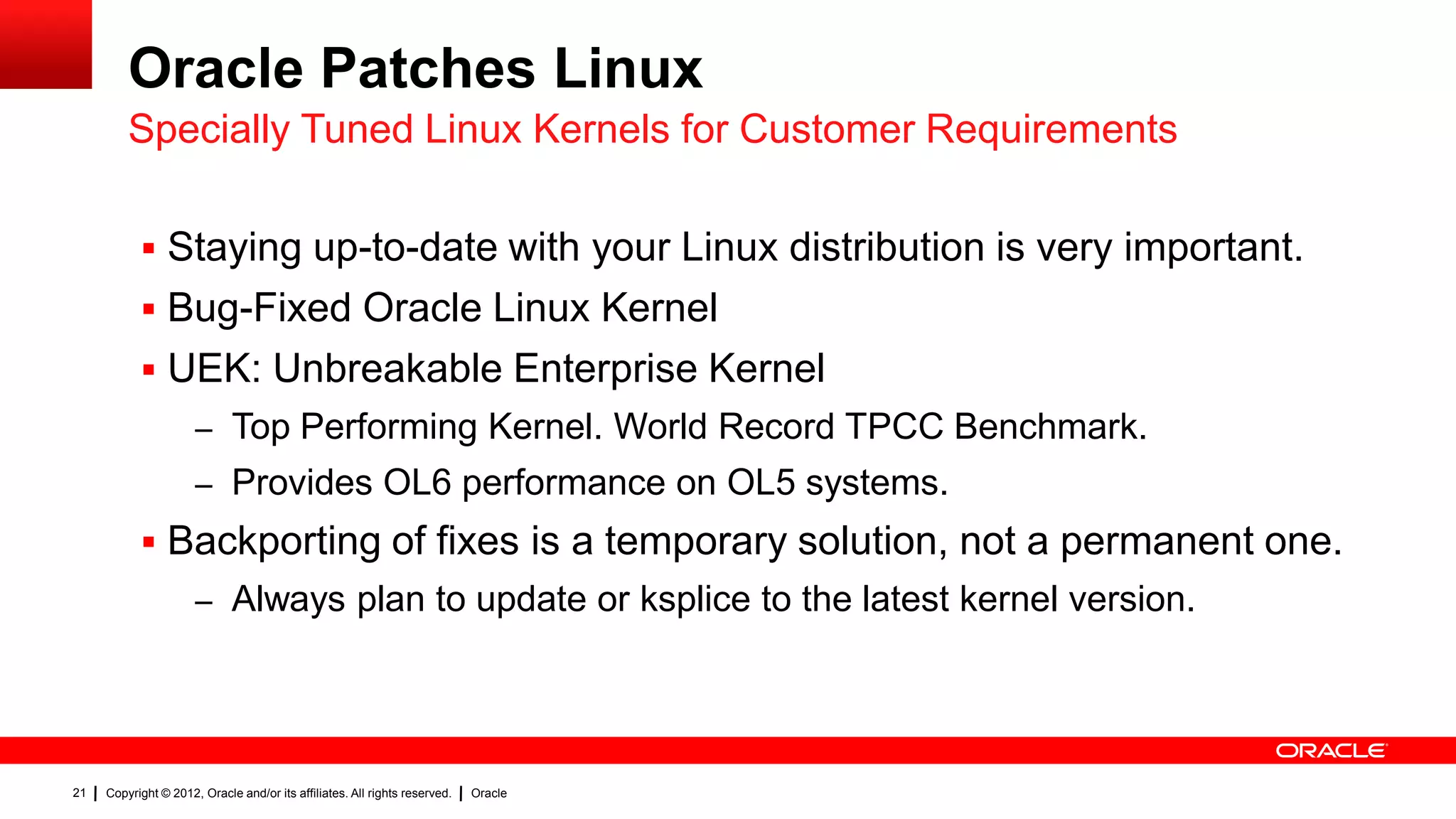 Oracle Patches Linux
         Specially Tuned Linux Kernels for Customer Requirements

            Staying up-to-date with your Linux distribution is very important.
            Bug-Fixed Oracle Linux Kernel
            UEK: Unbreakable Enterprise Kernel
                      – Top Performing Kernel. World Record TPCC Benchmark.
                      – Provides OL6 performance on OL5 systems.
            Backporting of fixes is a temporary solution, not a permanent one.
                      – Always plan to update or ksplice to the latest kernel version.




21   Copyright © 2012, Oracle and/or its affiliates. All rights reserved.   Oracle
 
