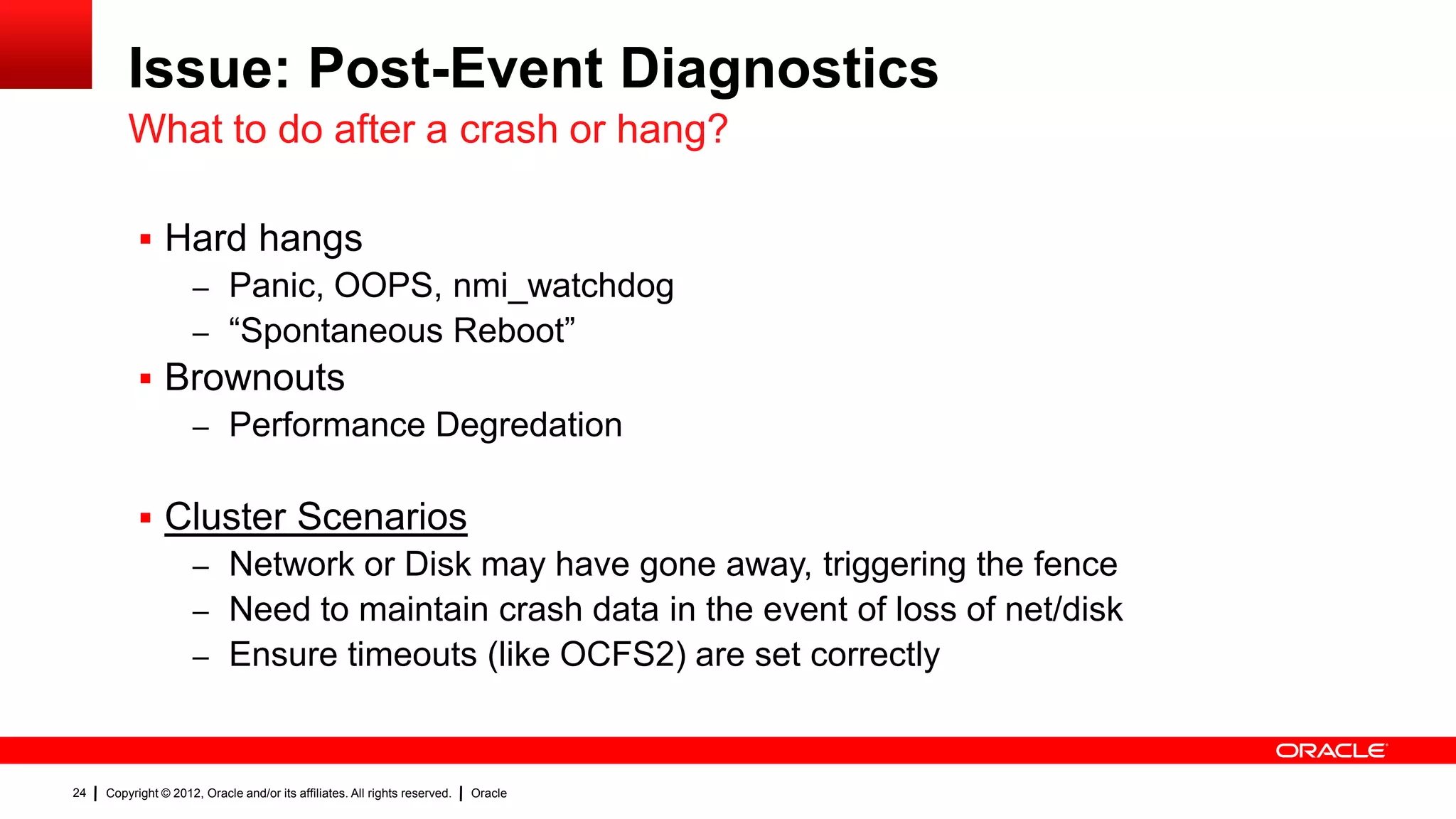 Issue: Post-Event Diagnostics
         What to do after a crash or hang?

            Hard hangs
                     – Panic, OOPS, nmi_watchdog
                     – “Spontaneous Reboot”
            Brownouts
                     – Performance Degredation


            Cluster Scenarios
                     – Network or Disk may have gone away, triggering the fence
                     – Need to maintain crash data in the event of loss of net/disk
                     – Ensure timeouts (like OCFS2) are set correctly



24   Copyright © 2012, Oracle and/or its affiliates. All rights reserved.   Oracle
 