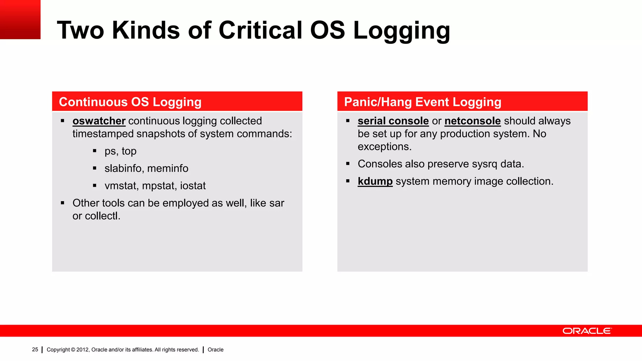 Two Kinds of Critical OS Logging

          Continuous OS Logging                                                      Panic/Hang Event Logging
           oswatcher continuous logging collected                                    serial console or netconsole should always
            timestamped snapshots of system commands:                                  be set up for any production system. No
                          ps, top                                                     exceptions.

                          slabinfo, meminfo                                          Consoles also preserve sysrq data.

                          vmstat, mpstat, iostat                                     kdump system memory image collection.

           Other tools can be employed as well, like sar
            or collectl.




25   Copyright © 2012, Oracle and/or its affiliates. All rights reserved.   Oracle
 