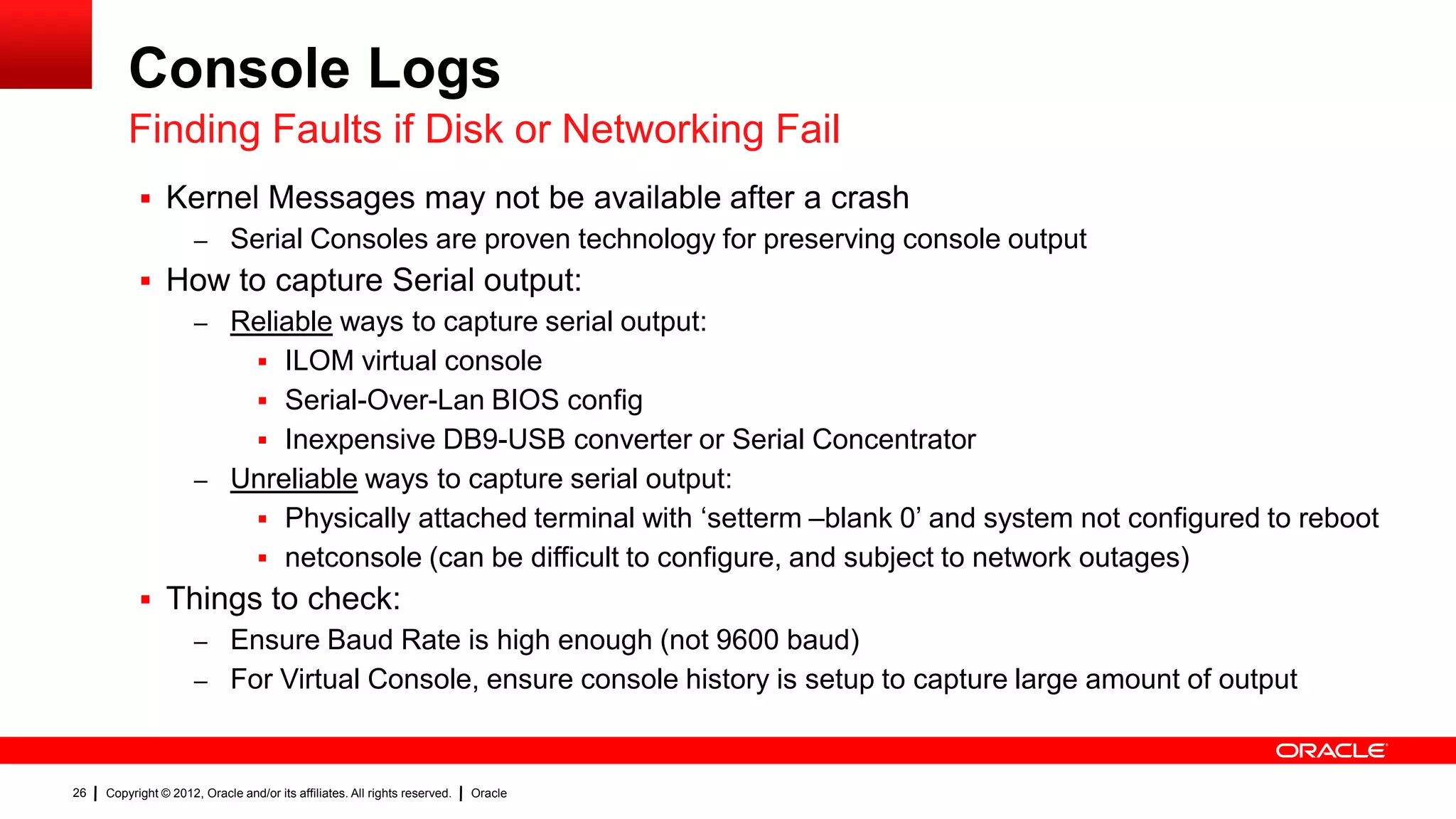 Console Logs
         Finding Faults if Disk or Networking Fail
            Kernel Messages may not be available after a crash
              – Serial Consoles are proven technology for preserving console output
            How to capture Serial output:
              – Reliable ways to capture serial output:
                   ILOM virtual console
                   Serial-Over-Lan BIOS config
                   Inexpensive DB9-USB converter or Serial Concentrator
              – Unreliable ways to capture serial output:
                   Physically attached terminal with „setterm –blank 0‟ and system not configured to reboot
                   netconsole (can be difficult to configure, and subject to network outages)
            Things to check:
              – Ensure Baud Rate is high enough (not 9600 baud)
              – For Virtual Console, ensure console history is setup to capture large amount of output



26   Copyright © 2012, Oracle and/or its affiliates. All rights reserved.   Oracle
 
