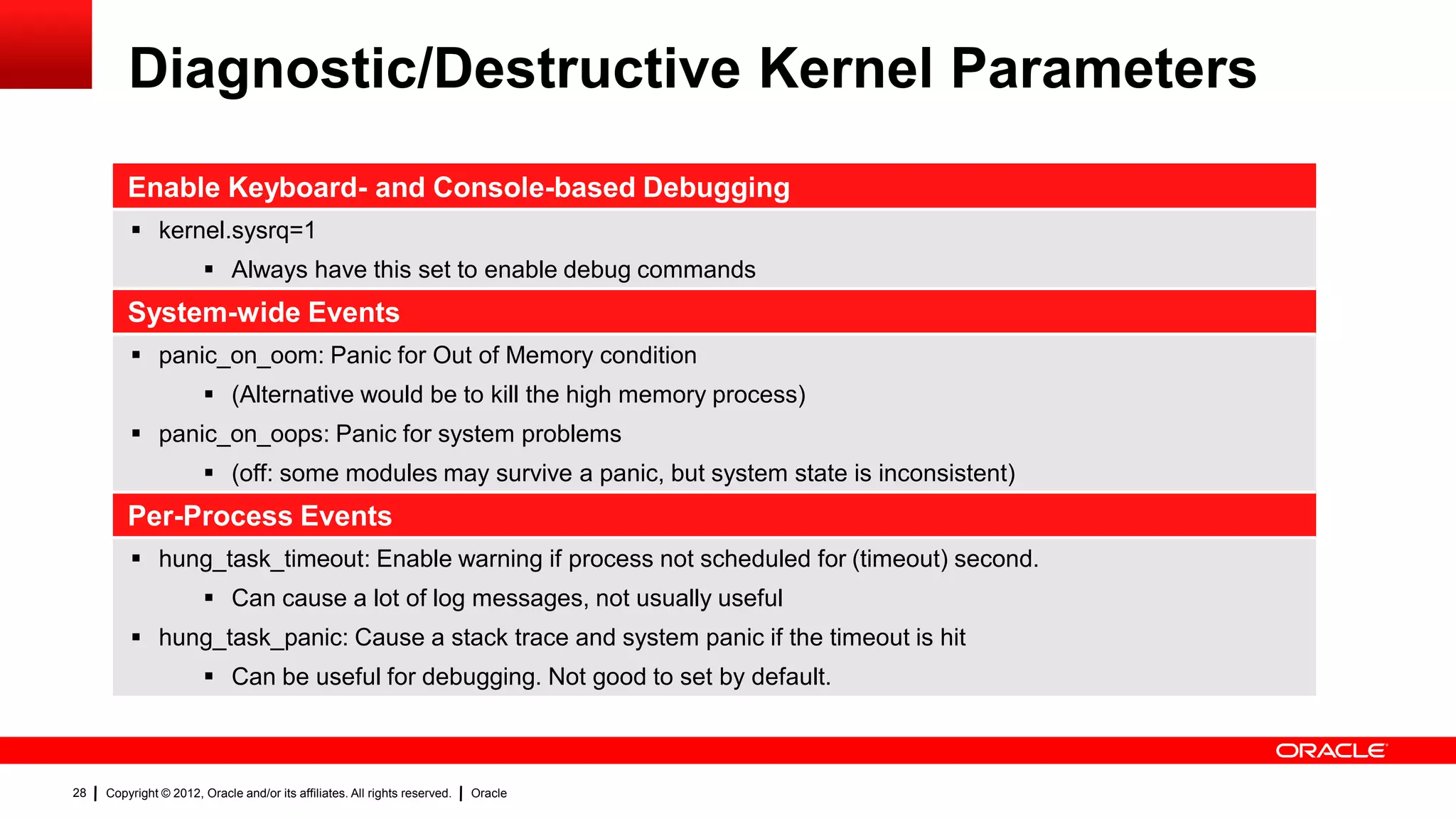 Diagnostic/Destructive Kernel Parameters
         Enable Keyboard- and Console-based Debugging
          kernel.sysrq=1
                         Always have this set to enable debug commands
         System-wide Events
          panic_on_oom: Panic for Out of Memory condition
                         (Alternative would be to kill the high memory process)
          panic_on_oops: Panic for system problems
                         (off: some modules may survive a panic, but system state is inconsistent)
         Per-Process Events
          hung_task_timeout: Enable warning if process not scheduled for (timeout) second.
                         Can cause a lot of log messages, not usually useful
          hung_task_panic: Cause a stack trace and system panic if the timeout is hit
                         Can be useful for debugging. Not good to set by default.



28   Copyright © 2012, Oracle and/or its affiliates. All rights reserved.   Oracle
 